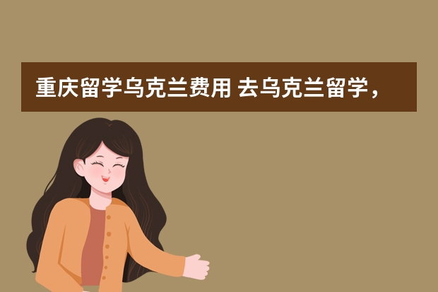 重庆留学乌克兰费用 去乌克兰留学，那么都包括哪些费用？大概要花多少钱？