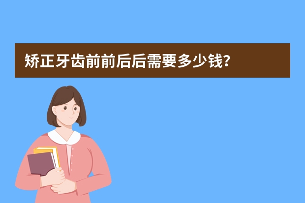 矫正牙齿前前后后需要多少钱?