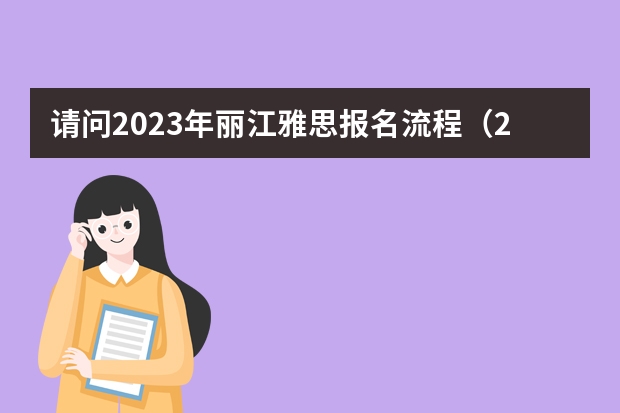 请问2023年丽江雅思报名流程(2023年丽江雅思报名流程图)