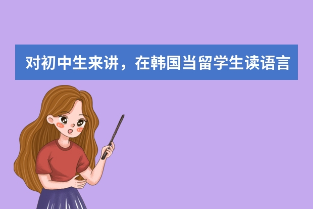 对初中生来讲，在韩国当留学生读语言学校要多长时间？多少钱？半工半读会怎样？