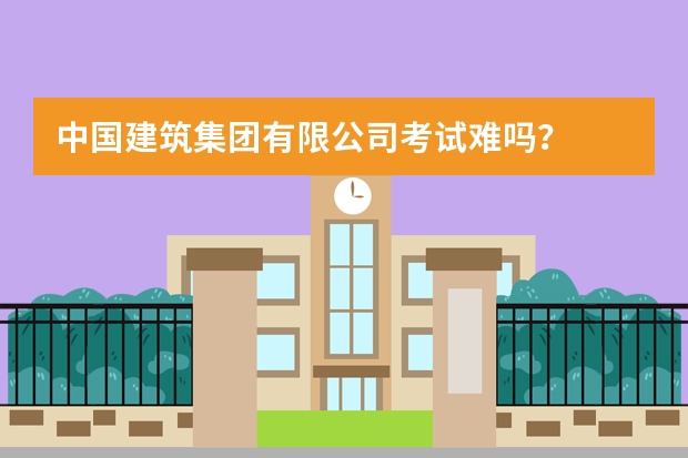 中国建筑集团有限公司考试难吗?