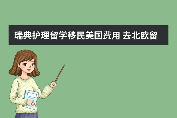 瑞典护理留学移民美国费用 去北欧留学的问题,主要是瑞典。