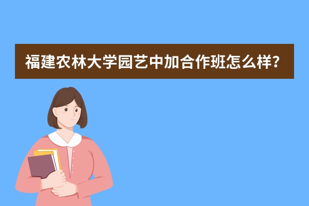 福建农林大学园艺中加合作班怎么样?诚恳请教!