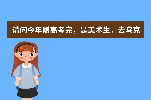 请问今年刚高考完,是美术生,去乌克兰留学的话,有哪些学校可以选择,都有什么专业?