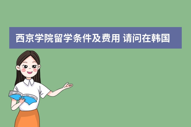 西京学院留学条件及费用 请问在韩国工作或者留学的朋友:27岁可以申请留学韩国西京大学学习美
