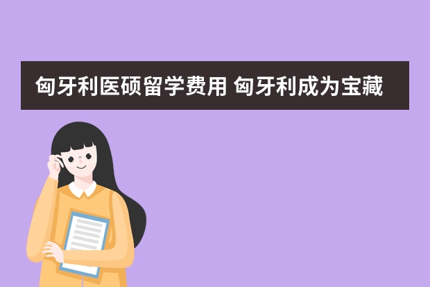 匈牙利医硕留学费用 匈牙利成为宝藏留学地之一